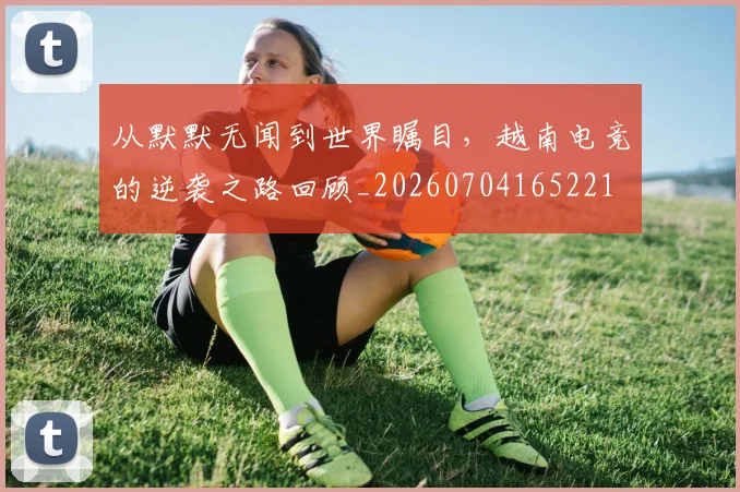 从默默无闻到世界瞩目,越南电竞的逆袭之路回顾_20260704165221