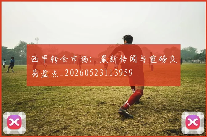 西甲转会市场：最新传闻与重磅交易盘点_20260523113959