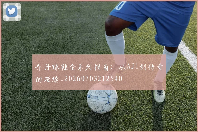 乔丹球鞋全系列指南：从AJ1到传奇的延续_20260703212540