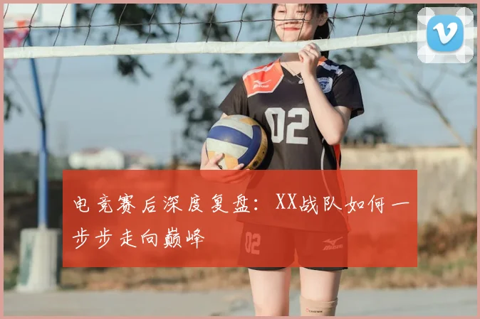 电竞赛后深度复盘:XX战队如何一步步走向巅峰