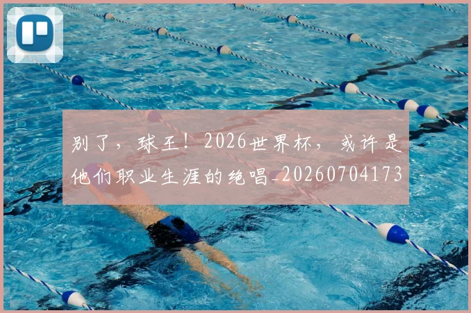 别了,球王!2026世界杯,或许是他们职业生涯的绝唱_20260704173700