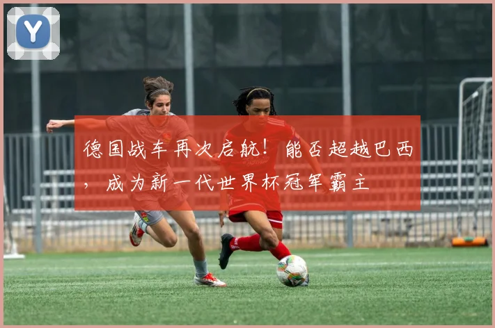 德国战车再次启航！能否超越巴西，成为新一代世界杯冠军霸主