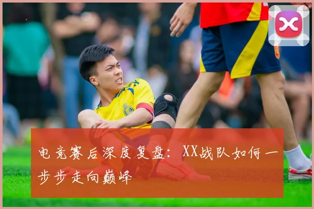 电竞赛后深度复盘：XX战队如何一步步走向巅峰