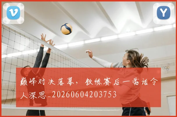 巅峰对决落幕，教练赛后一番话令人深思_20260604203753