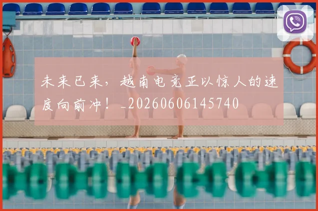 未来已来，越南电竞正以惊人的速度向前冲！_20260606145740