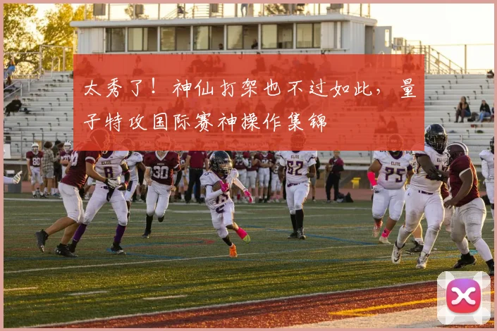太秀了!神仙打架也不过如此,量子特攻国际赛神操作集锦