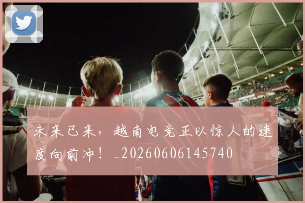 未来已来，越南电竞正以惊人的速度向前冲！_20260606145740