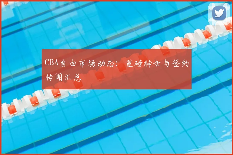 CBA自由市场动态：重磅转会与签约传闻汇总