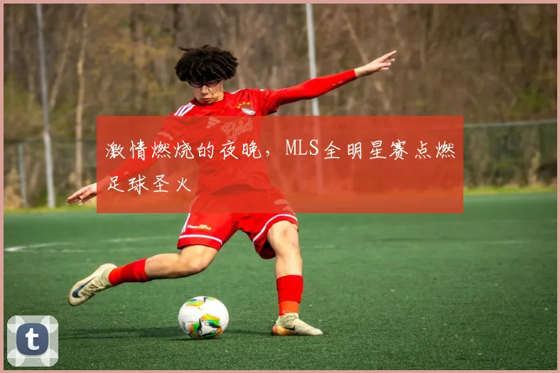 激情燃烧的夜晚,MLS全明星赛点燃足球圣火