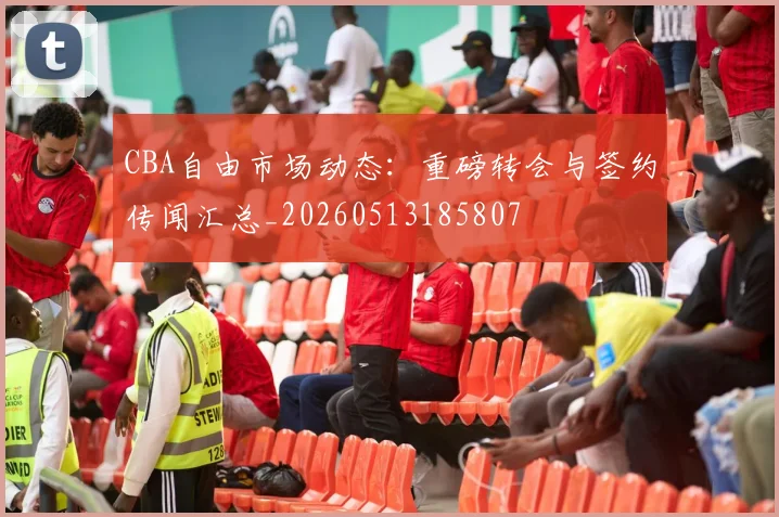 CBA自由市场动态：重磅转会与签约传闻汇总_20260513185807