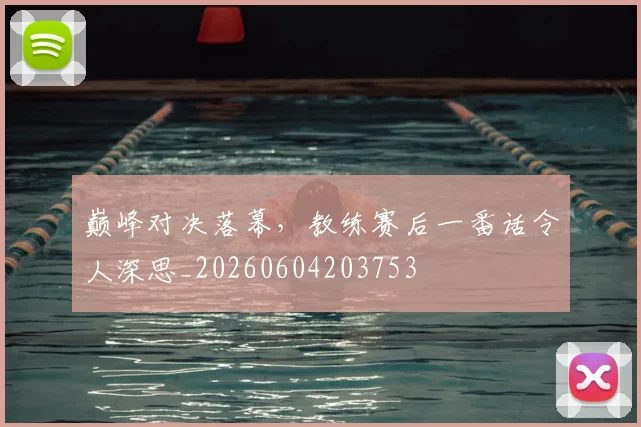 巅峰对决落幕，教练赛后一番话令人深思_20260604203753