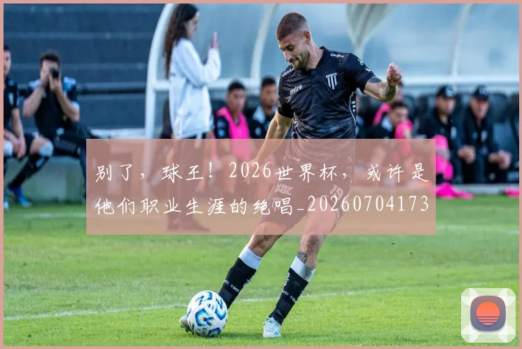 别了,球王!2026世界杯,或许是他们职业生涯的绝唱_20260704173700
