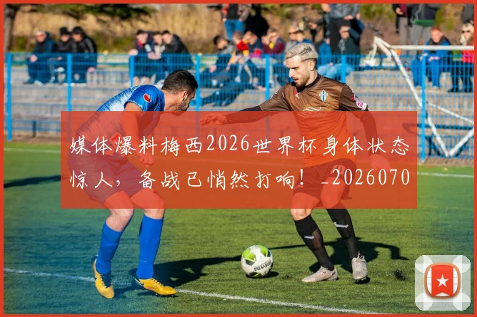 媒体爆料梅西2026世界杯身体状态惊人,备战已悄然打响!_20260707143639