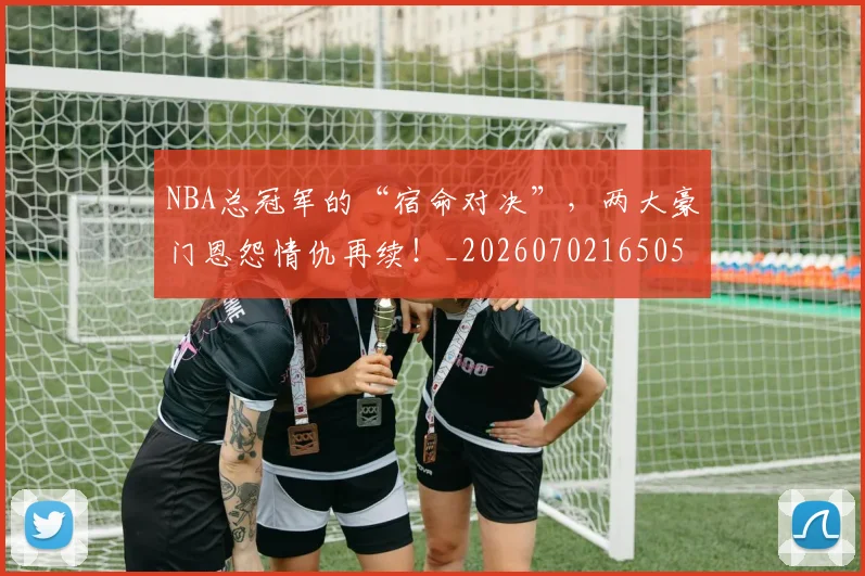 NBA总冠军的“宿命对决”，两大豪门恩怨情仇再续！_20260702165051