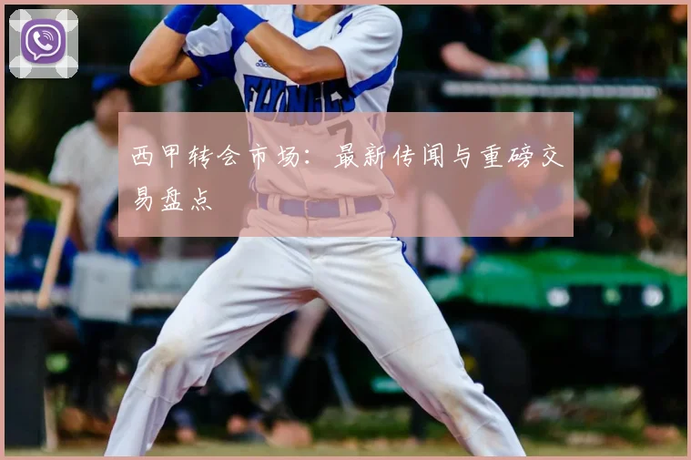 西甲转会市场：最新传闻与重磅交易盘点
