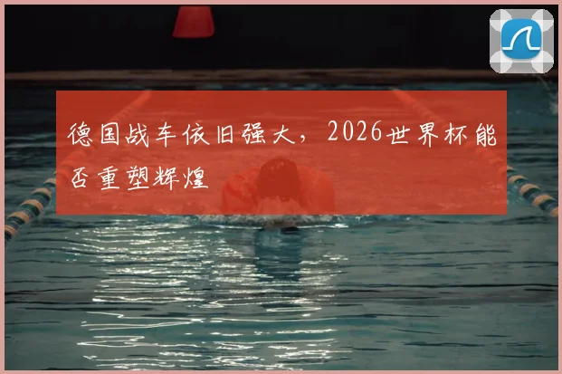 德国战车依旧强大，2026世界杯能否重塑辉煌