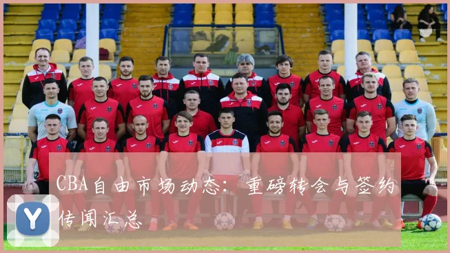 CBA自由市场动态：重磅转会与签约传闻汇总