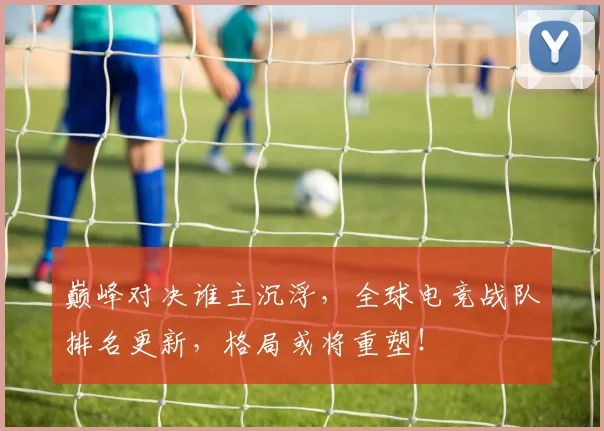 巅峰对决谁主沉浮，全球电竞战队排名更新，格局或将重塑！