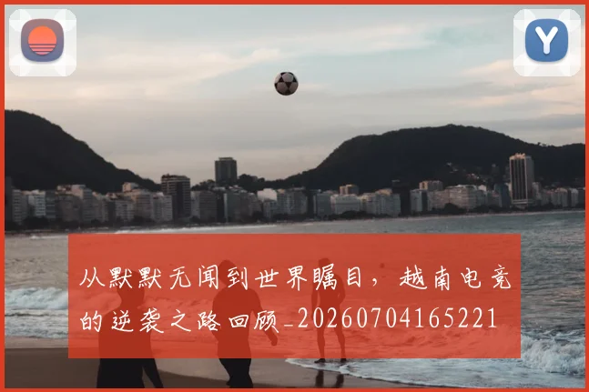从默默无闻到世界瞩目，越南电竞的逆袭之路回顾_20260704165221