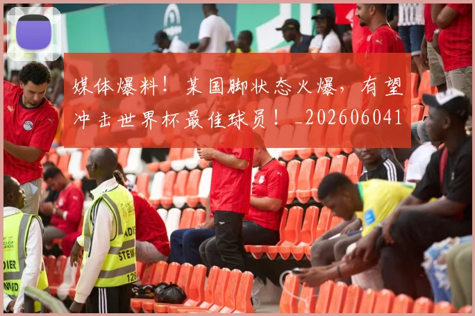 媒体爆料！某国脚状态火爆，有望冲击世界杯最佳球员！_20260604144651