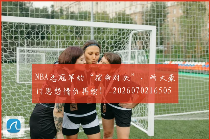 NBA总冠军的“宿命对决”，两大豪门恩怨情仇再续！_20260702165051