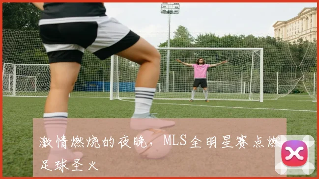 激情燃烧的夜晚,MLS全明星赛点燃足球圣火